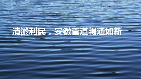 清淤利民，安徽管道暢通如新！